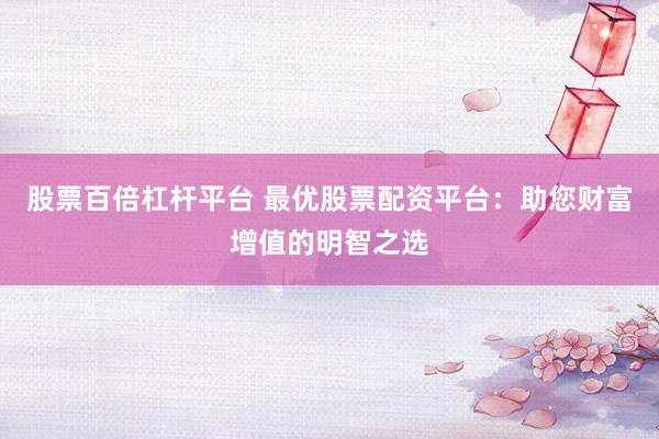 股票百倍杠杆平台 最优股票配资平台：助您财富增值的明智之选
