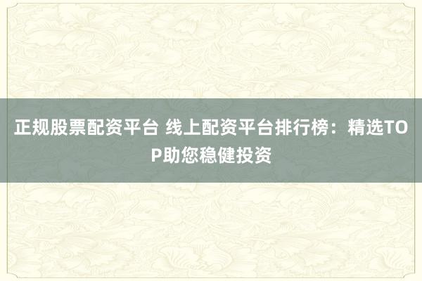 正规股票配资平台 线上配资平台排行榜：精选TOP助您稳健投资