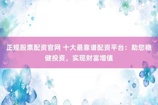 正规股票配资官网 十大最靠谱配资平台：助您稳健投资，实现财富增值