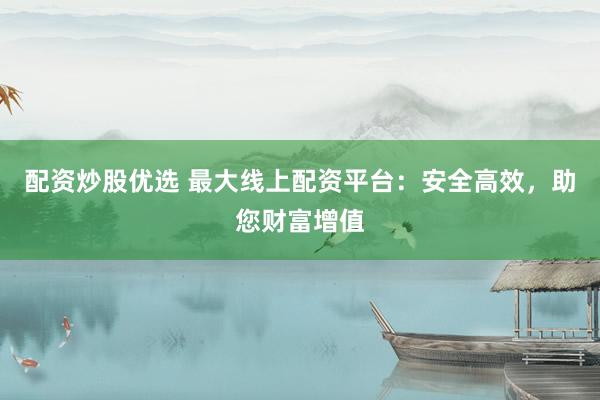 配资炒股优选 最大线上配资平台：安全高效，助您财富增值