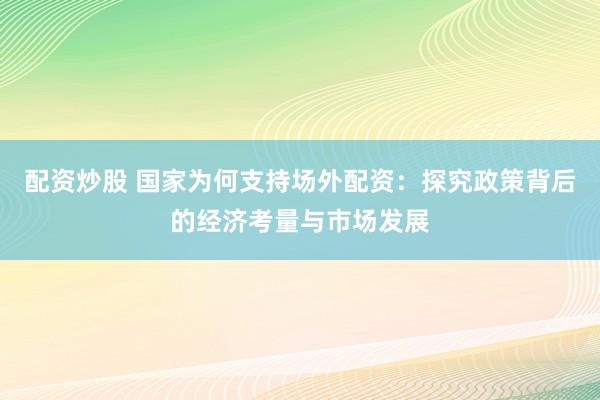 配资炒股 国家为何支持场外配资：探究政策背后的经济考量与市场发展