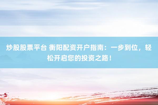 炒股股票平台 衡阳配资开户指南：一步到位，轻松开启您的投资之路！