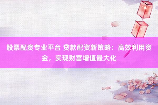 股票配资专业平台 贷款配资新策略：高效利用资金，实现财富增值最大化
