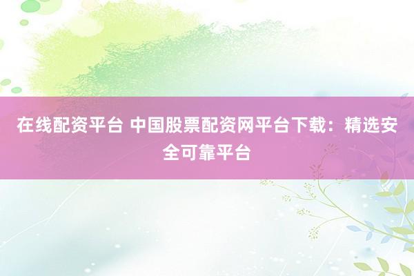 在线配资平台 中国股票配资网平台下载:精选安全可靠平台