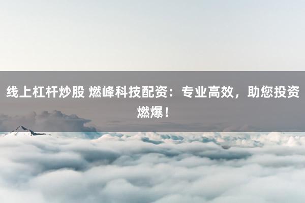 线上杠杆炒股 燃峰科技配资:专业高效,助您投资燃爆!