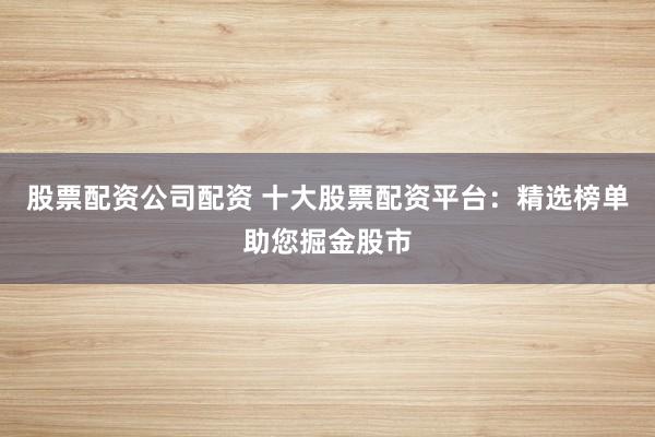 股票配资公司配资 十大股票配资平台:精选榜单助您掘金股市