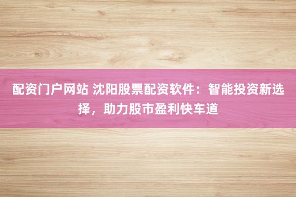 配资门户网站 沈阳股票配资软件:智能投资新选择,助力股市盈利快车道