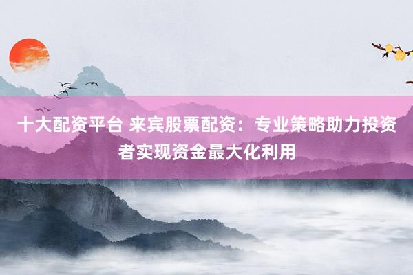 十大配资平台 来宾股票配资:专业策略助力投资者实现资金最大化利用