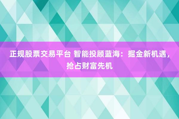 正规股票交易平台 智能投顾蓝海:掘金新机遇,抢占财富先机