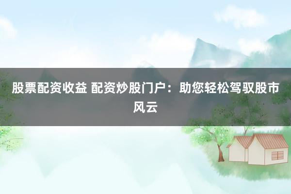 股票配资收益 配资炒股门户：助您轻松驾驭股市风云