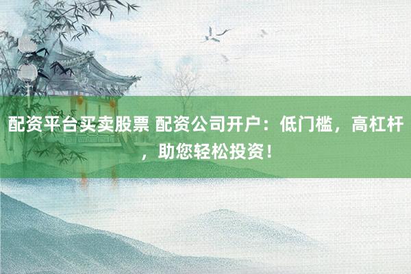 配资平台买卖股票 配资公司开户：低门槛，高杠杆，助您轻松投资！