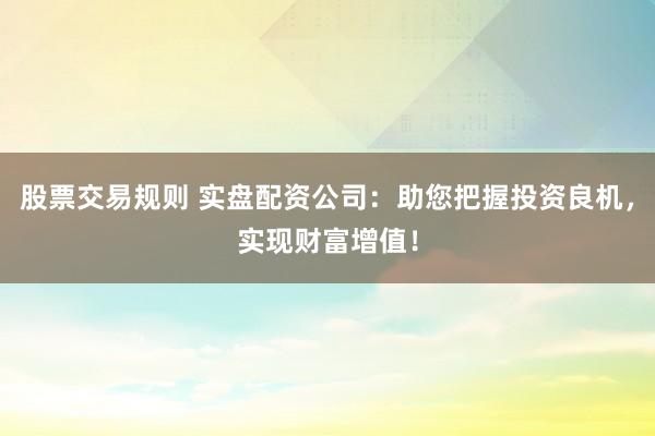 股票交易规则 实盘配资公司：助您把握投资良机，实现财富增值！