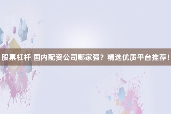 股票杠杆 国内配资公司哪家强？精选优质平台推荐！