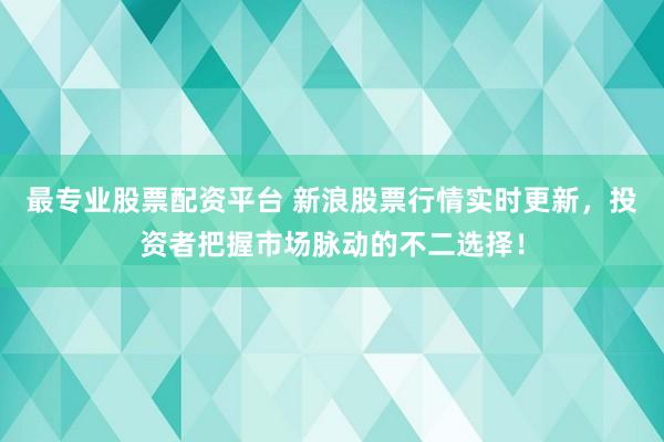 最专业股票配资平台 新浪股票行情实时更新,投资者把握市场脉动的不二选择!