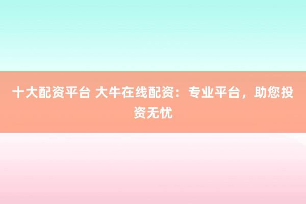 十大配资平台 大牛在线配资:专业平台,助您投资无忧