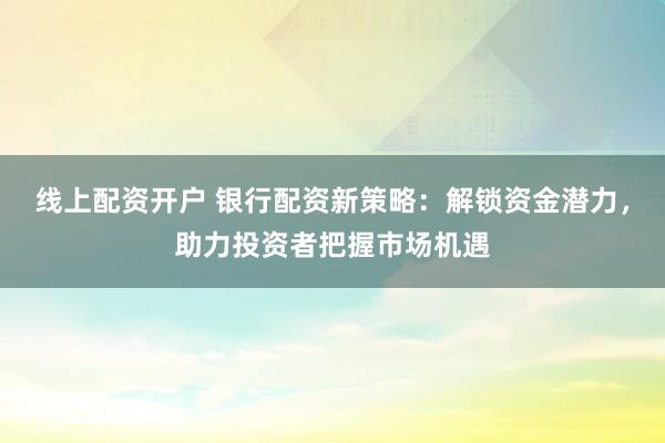 线上配资开户 银行配资新策略：解锁资金潜力，助力投资者把握市场机遇