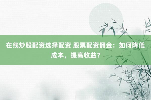 在线炒股配资选择配资 股票配资佣金:如何降低成本,提高收益?