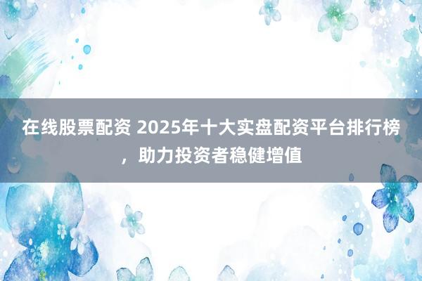 在线股票配资 2025年十大实盘配资平台排行榜,助力投资者稳健增值