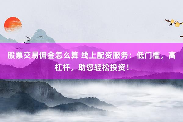 股票交易佣金怎么算 线上配资服务:低门槛,高杠杆,助您轻松投资!