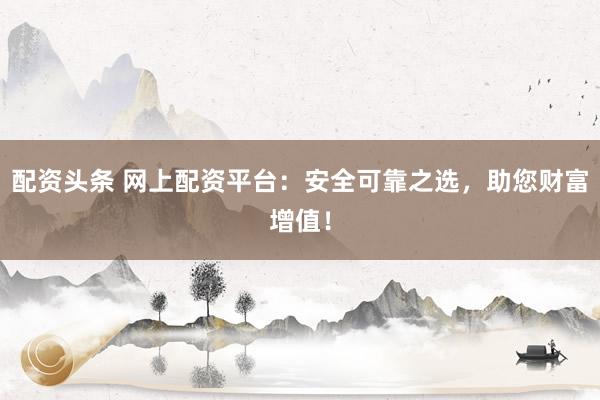 配资头条 网上配资平台：安全可靠之选，助您财富增值！