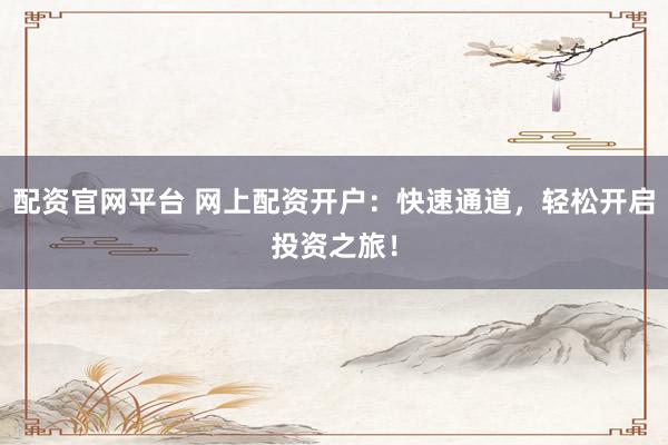 配资官网平台 网上配资开户：快速通道，轻松开启投资之旅！