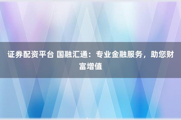证券配资平台 国融汇通:专业金融服务,助您财富增值