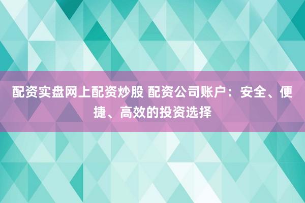配资实盘网上配资炒股 配资公司账户：安全、便捷、高效的投资选择