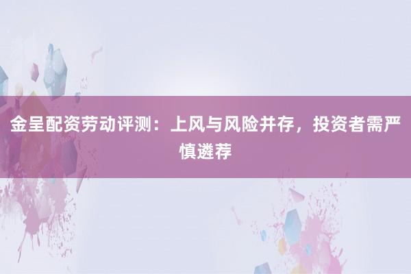 金呈配资劳动评测:上风与风险并存,投资者需严慎遴荐