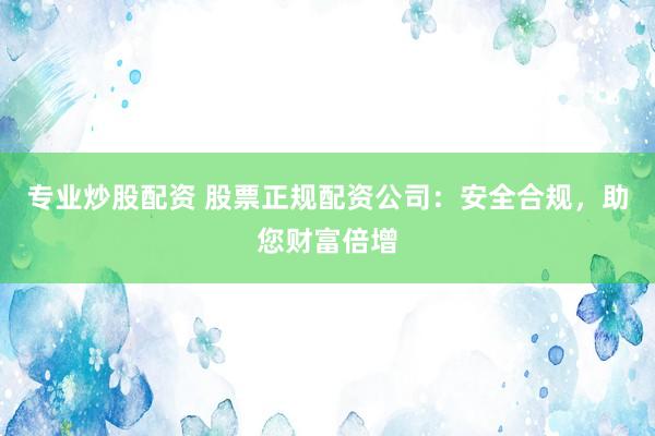 专业炒股配资 股票正规配资公司：安全合规，助您财富倍增