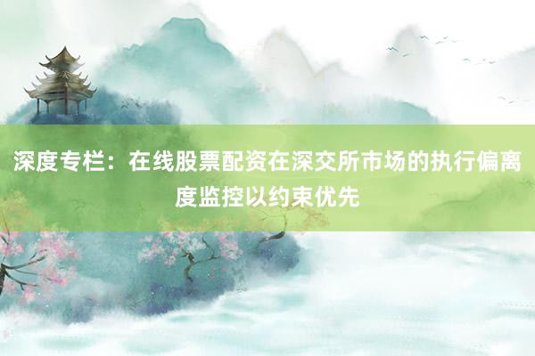 深度专栏：在线股票配资在深交所市场的执行偏离度监控以约束优先