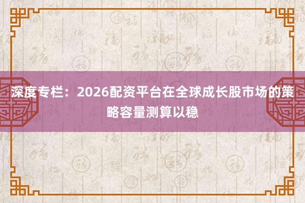 深度专栏：2026配资平台在全球成长股市场的策略容量测算以稳