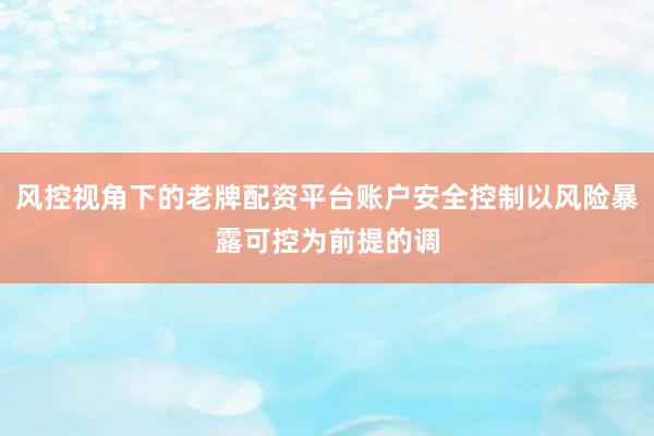 风控视角下的老牌配资平台账户安全控制以风险暴露可控为前提的调
