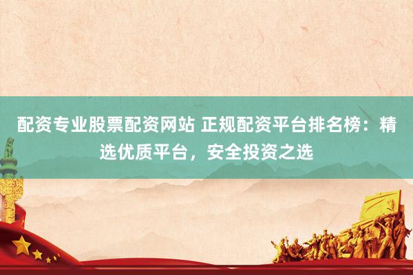 配资专业股票配资网站 正规配资平台排名榜:精选优质平台,安全投资之选