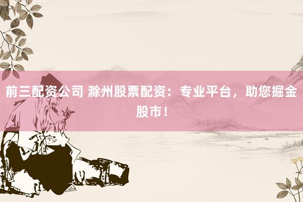 前三配资公司 滁州股票配资:专业平台,助您掘金股市!