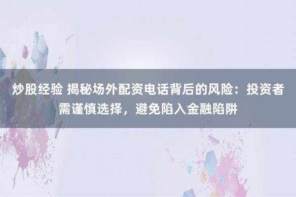 炒股经验 揭秘场外配资电话背后的风险:投资者需谨慎选择,避免陷入金融陷阱