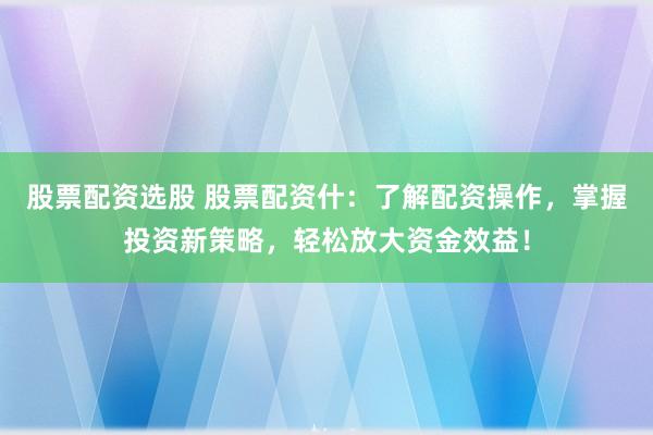 股票配资选股 股票配资什:了解配资操作,掌握投资新策略,轻松放大资金效益!