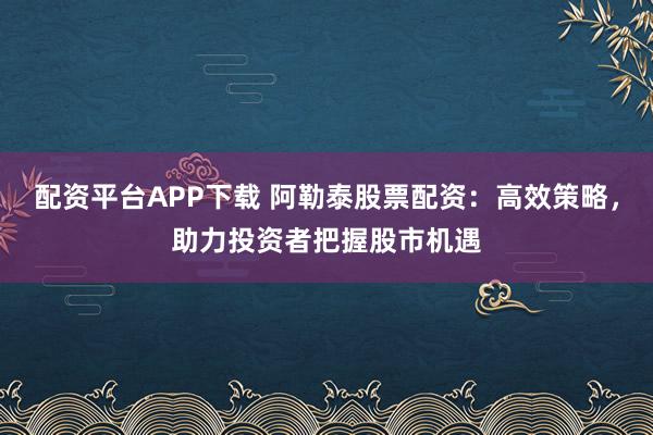 配资平台APP下载 阿勒泰股票配资:高效策略,助力投资者把握股市机遇