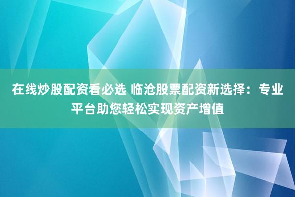 在线炒股配资看必选 临沧股票配资新选择:专业平台助您轻松实现资产增值