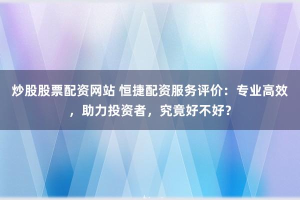炒股股票配资网站 恒捷配资服务评价:专业高效,助力投资者,究竟好不好?