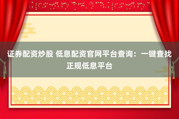 证券配资炒股 低息配资官网平台查询：一键查找正规低息平台