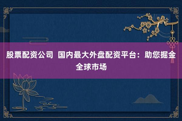 股票配资公司  国内最大外盘配资平台：助您掘金全球市场