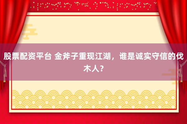 股票配资平台 金斧子重现江湖，谁是诚实守信的伐木人？