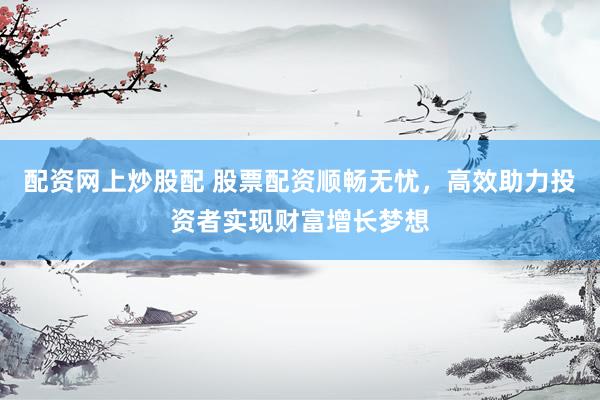 配资网上炒股配 股票配资顺畅无忧，高效助力投资者实现财富增长梦想