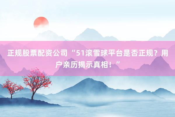 正规股票配资公司 “51滚雪球平台是否正规？用户亲历揭示真相！”