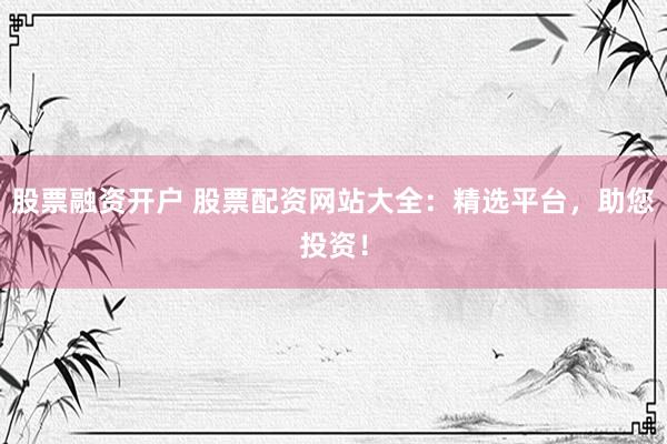 股票融资开户 股票配资网站大全:精选平台,助您投资!
