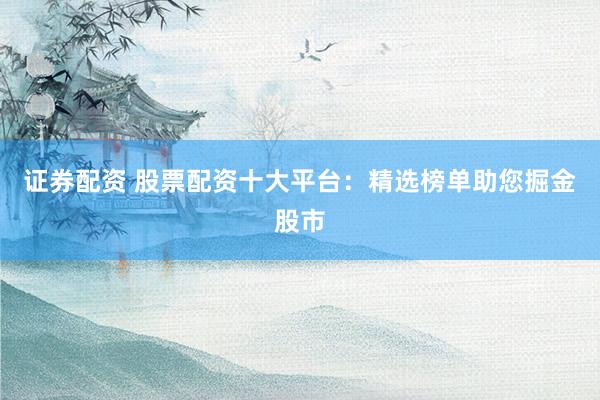 证券配资 股票配资十大平台：精选榜单助您掘金股市