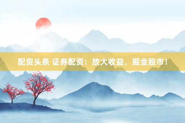 配资头条 证券配资:放大收益,掘金股市!