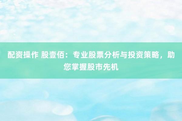配资操作 股壹佰：专业股票分析与投资策略，助您掌握股市先机