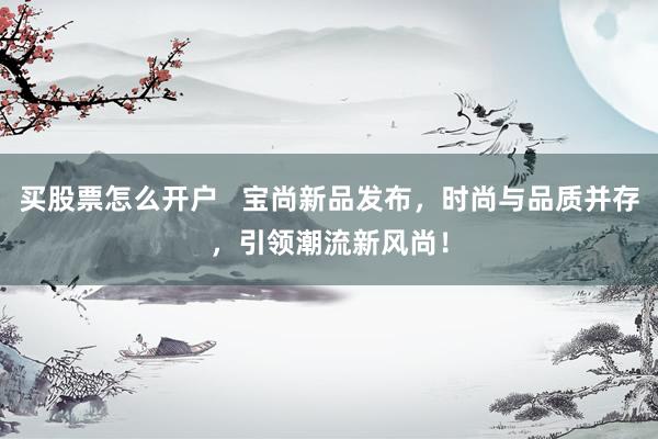 买股票怎么开户   宝尚新品发布，时尚与品质并存，引领潮流新风尚！