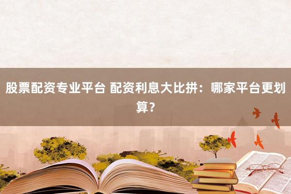 股票配资专业平台 配资利息大比拼：哪家平台更划算？